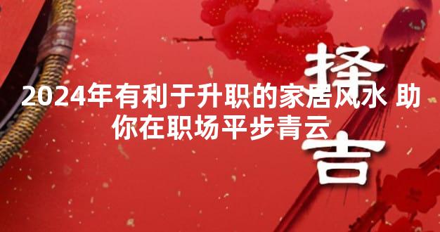 2024年有利于升职的家居风水 助你在职场平步青云